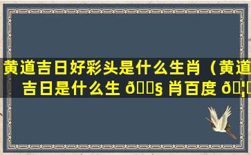 黄道吉日好彩头是什么生肖（黄道吉日是什么生 🐧 肖百度 🦆 查一下）